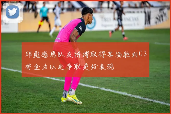 邱彪感恩队友拼搏取得客场胜利G3将全力以赴争取更好表现