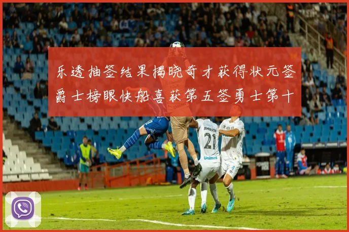乐透抽签结果揭晓奇才获得状元签爵士榜眼快船喜获第五签勇士第十一雷霆第十二