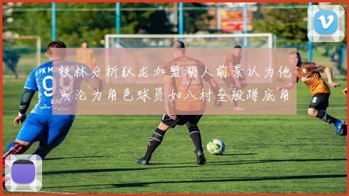 铁林分析狄龙加盟湖人前景认为他或沦为角色球员如八村垒般蹲底角