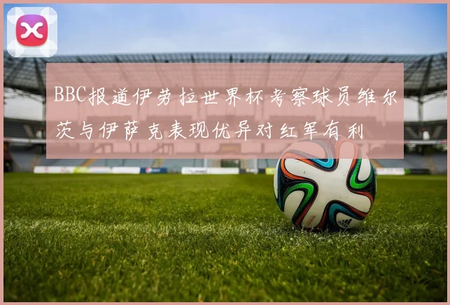 BBC报道伊劳拉世界杯考察球员维尔茨与伊萨克表现优异对红军有利