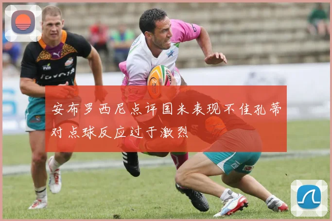 安布罗西尼点评国米表现不佳孔蒂对点球反应过于激烈