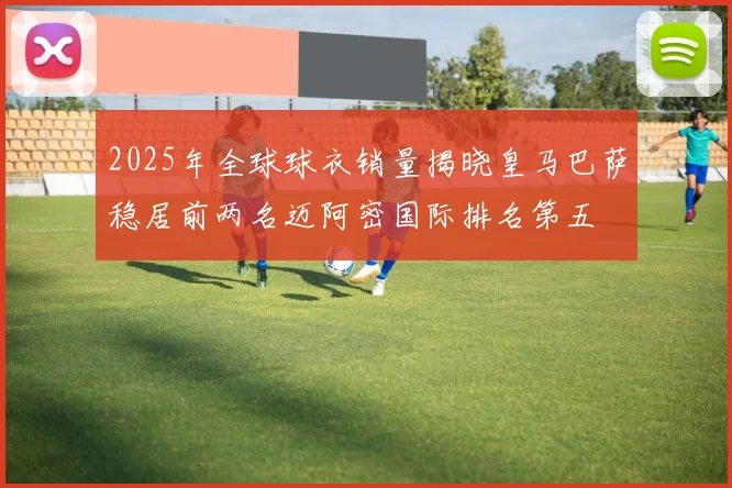 2025年全球球衣销量揭晓皇马巴萨稳居前两名迈阿密国际排名第五