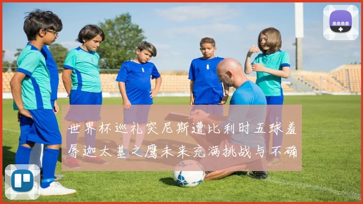 世界杯巡礼突尼斯遭比利时五球羞辱迦太基之鹰未来充满挑战与不确定性