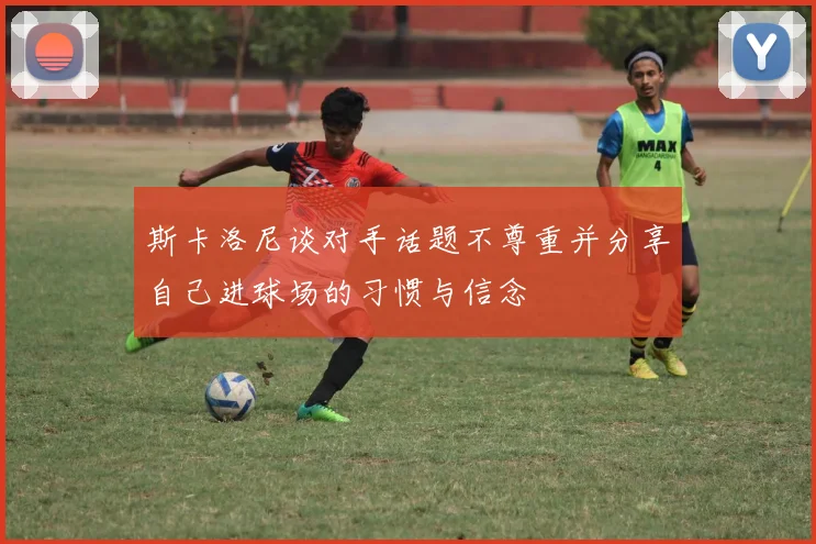 斯卡洛尼谈对手话题不尊重并分享自己进球场的习惯与信念