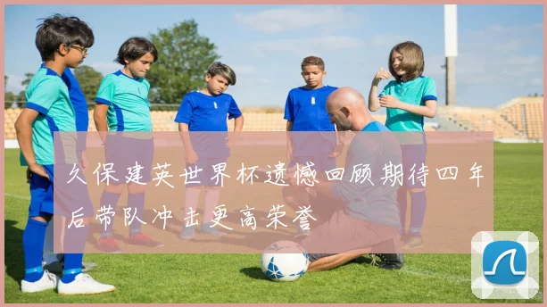 久保建英世界杯遗憾回顾期待四年后带队冲击更高荣誉