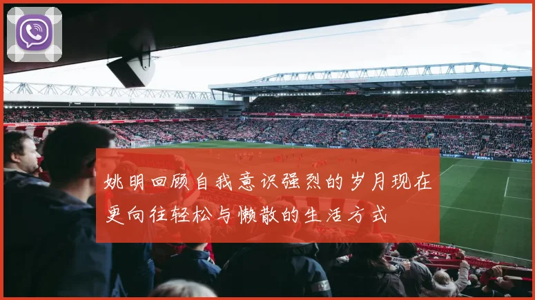 姚明回顾自我意识强烈的岁月现在更向往轻松与懒散的生活方式