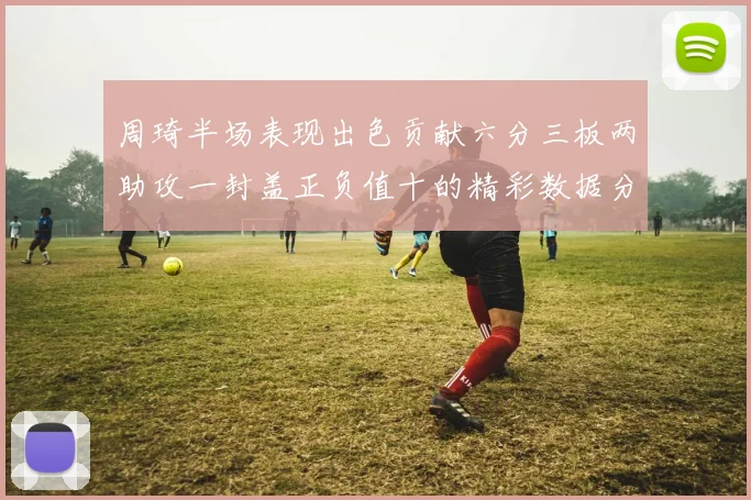 周琦半场表现出色贡献六分三板两助攻一封盖正负值十的精彩数据分析