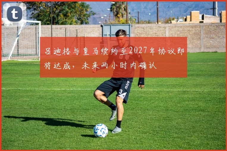 吕迪格与皇马续约至2027年协议即将达成，未来两小时内确认