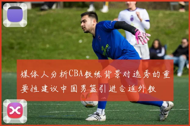 媒体人分析CBA教练背景对选秀的重要性建议中国男篮引进合适外教