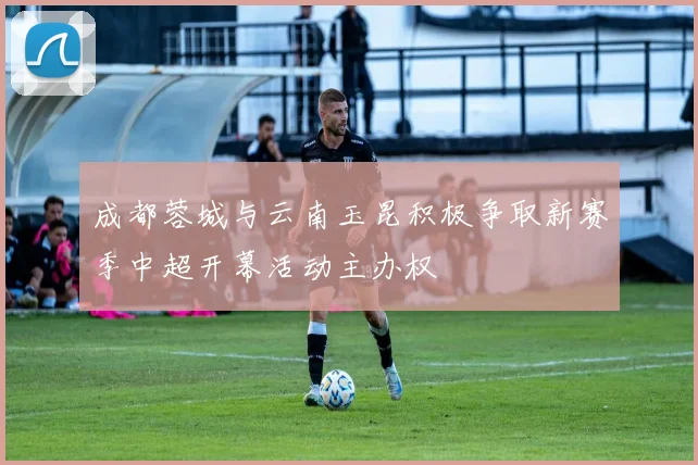 成都蓉城与云南玉昆积极争取新赛季中超开幕活动主办权
