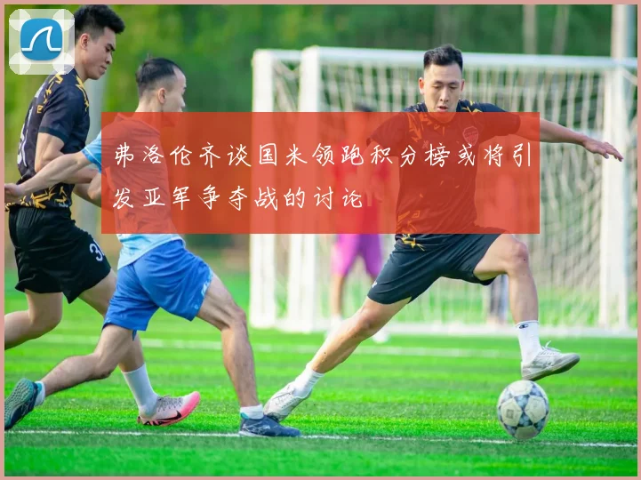 弗洛伦齐谈国米领跑积分榜或将引发亚军争夺战的讨论