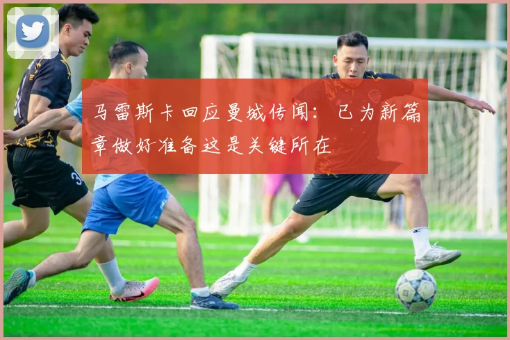 马雷斯卡回应曼城传闻：已为新篇章做好准备这是关键所在