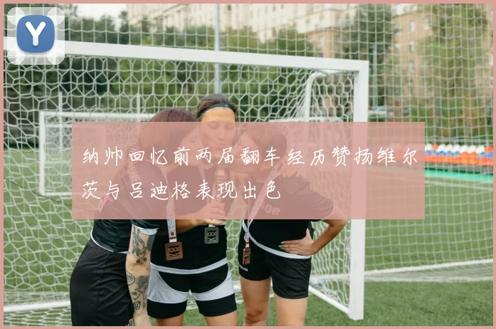 纳帅回忆前两届翻车经历赞扬维尔茨与吕迪格表现出色