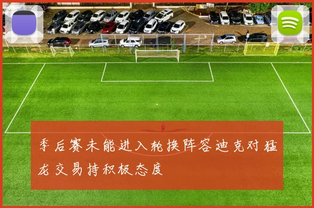 季后赛未能进入轮换阵容迪克对猛龙交易持积极态度