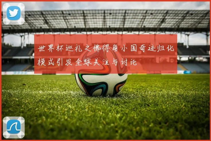 世界杯巡礼之佛得角小国奇迹归化模式引发全球关注与讨论