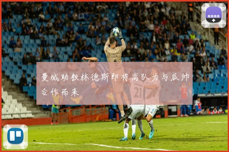 曼城助教林德斯即将离队为与瓜帅合作而来