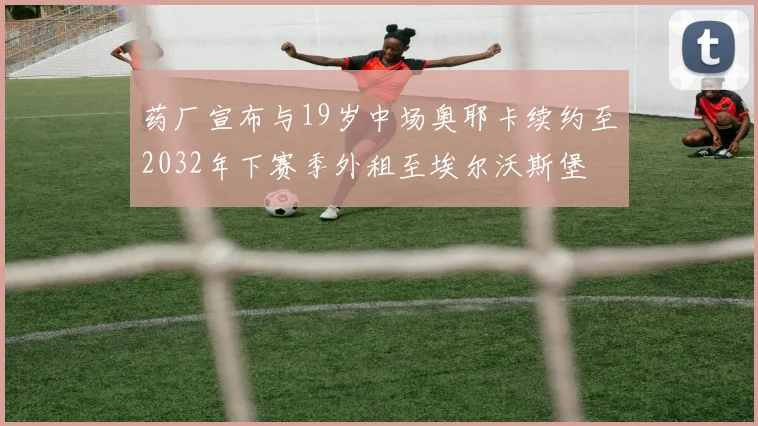 药厂宣布与19岁中场奥耶卡续约至2032年下赛季外租至埃尔沃斯堡