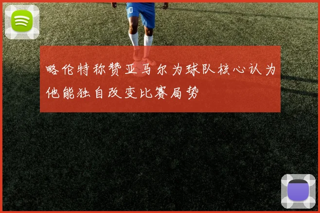 略伦特称赞亚马尔为球队核心认为他能独自改变比赛局势
