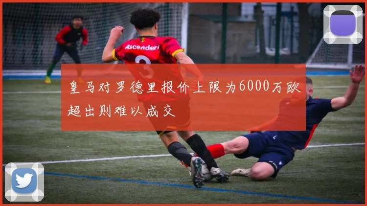 皇马对罗德里报价上限为6000万欧超出则难以成交